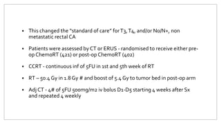  This changed the “standard of care” forT3,T4, and/or N0/N+, non
metastatic rectal CA
 Patients were assessed by CT or ERUS - randomised to receive either pre-
op ChemoRT (421) or post-op ChemoRT (402)
 CCRT - continuous inf of 5FU in 1st and 5th week of RT
 RT – 50.4 Gy in 1.8 Gy # and boost of 5.4 Gy to tumor bed in post-op arm
 Adj CT - 4# of 5FU 500mg/m2 iv bolus D1-D5 starting 4 weeks after Sx
and repeated 4 weekly
 
