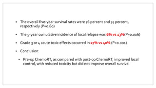  The overall five-year survival rates were 76 percent and 74 percent,
respectively (P=0.80)
 The 5-year cumulative incidence of local relapse was 6% vs 13%(P=0.006)
 Grade 3 or 4 acute toxic effects occurred in 27% vs 40% (P=0.001)
 Conclusion:
 Pre-op ChemoRT, as compared with post-op ChemoRT, improved local
control, with reduced toxicity but did not improve overall survival
 