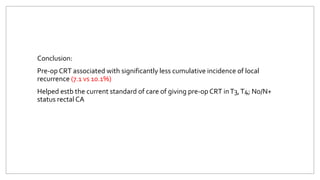 Conclusion:
Pre-op CRT associated with significantly less cumulative incidence of local
recurrence (7.1 vs 10.1%)
Helped estb the current standard of care of giving pre-op CRT inT3,T4; N0/N+
status rectal CA
 