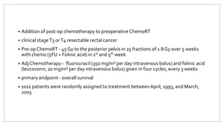  Addition of post-op chemotherapy to preoperative ChemoRT
 clinical stageT3 orT4 resectable rectal cancer
 Pre-op ChemoRT - 45 Gy to the posterior pelvis in 25 fractions of 1·8 Gy over 5 weeks
with chemo (5FU + Folinic acid) in 1st and 5th week
 Adj Chemotherapy - fluorouracil (350 mg/m² per day intravenous bolus) and folinic acid
(leucovorin; 20 mg/m² per day intravenous bolus) given in four cycles, every 3 weeks
 primary endpoint - overall survival
 1011 patients were randomly assigned to treatment between April, 1993, and March,
2003
 