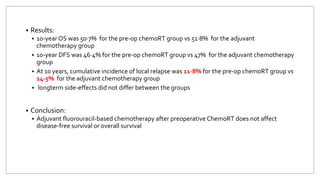  Results:
 10-year OS was 50·7% for the pre-op chemoRT group vs 51·8% for the adjuvant
chemotherapy group
 10-year DFS was 46·4% for the pre-op chemoRT group vs 47% for the adjuvant chemotherapy
group
 At 10 years, cumulative incidence of local relapse was 11·8% for the pre-op chemoRT group vs
14·5% for the adjuvant chemotherapy group
 longterm side-effects did not differ between the groups
 Conclusion:
 Adjuvant fluorouracil-based chemotherapy after preoperative ChemoRT does not affect
disease-free survival or overall survival
 