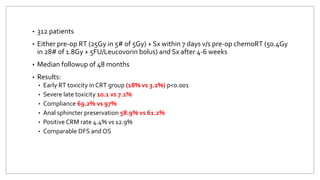 • 312 patients
• Either pre-op RT (25Gy in 5# of 5Gy) + Sx within 7 days v/s pre-op chemoRT (50.4Gy
in 28# of 1.8Gy + 5FU/Leucovorin bolus) and Sx after 4-6 weeks
• Median followup of 48 months
• Results:
• Early RT toxicity in CRT group (18% vs 3.2%) p<0.001
• Severe late toxicity 10.1 vs 7.1%
• Compliance 69.2% vs 97%
• Anal sphincter preservation 58.9% vs 61.2%
• Positive CRM rate 4.4% vs 12.9%
• Comparable DFS and OS
 
