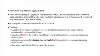  80 centres in 4 nations, 1350 patients
 short-course preop RT (25 Gy in five fractions; n=674) to initial surgery with selective
post-operative chemoRT (45 Gy in 25 fractions with concurrent 5-fluorouracil) restricted
to patients with CRM +ve (n=676)
 primary outcome measure was local recurrence
 Findings:
 99 patients developed local recurrence (27 preoperative radiotherapy vs 72 selective
postoperative chemoradiotherapy)
 reduction of 61% in the relative risk of local recurrence for patients receiving preoperative
radiotherapy
 relative improvement in disease-free survival of 24% for patients receiving preoperative
radiotherapy
 Overall survival did not differ between the groups
 