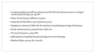  Compared safety and efficacy of post-op FOLFOX with 5FU/Leucovorin in stage II
and III rectal CA after pre-op CRT
 Place: South korea; 6 different centres
 Either 8# of FOLFOX or 4# of 5FU/Leucovorin
 Eligible pt underwentTME with R0 resection and pathological stage II/III disease
 Study randomised 321 patients b/w 2008-2012
 Primary End-point: 3 year DFS
 96% patient completed the planned adjuvant chemotherapy
 Median follow-up was 38.2 months
 