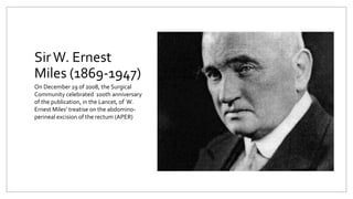 SirW. Ernest
Miles (1869-1947)
On December 19 of 2008, the Surgical
Community celebrated 100th anniversary
of the publication, in the Lancet, of W.
Ernest Miles’ treatise on the abdomino-
perineal excision of the rectum (APER)
 
