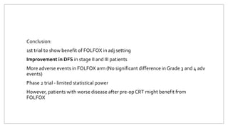 Conclusion:
1st trial to show benefit of FOLFOX in adj setting
Improvement in DFS in stage II and III patients
More adverse events in FOLFOX arm (No significant difference in Grade 3 and 4 adv
events)
Phase 2 trial - limited statistical power
However, patients with worse disease after pre-op CRT might benefit from
FOLFOX
 