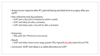 • Assess tumor response after RT, optimal dosing and ideal time to surgery after pre-
op RT
• Non-inferiority trial, 840 patients
• SCRT (5# x 5 Gy) with immediate Sx (within 1 week)
• SCRT with delay (Sx after 4-8 weeks)
• LCRT with delay (25# x 2 Gy with Sx after 4-8 weeks)
• Outcomes:
• TRG, pCR, OS,TTR (time to recurrence)
• Result:
• SCRT with delay: lower tumor stage, greaterTRG, high pCR (10.4%), better OS andTTR
• Conclusion: SCRT with delay is a viable alternative to LCRT
 