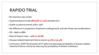 RAPIDOTRIAL
• R0 resection was similar
• Experimental arm had 28% pCR vs 14% standard arm
• Grade ≥3 adverse events 41% v 25%
• No difference in proportion of patients undergoing Sx and rate of pot-op complications
• OS – 89% vs 88%
• Rate of distant mets – 20% vs 26.8%
• Disease related treatment failure events 23.7% vs 30.4%
• Conclusion: SCRT f/b 18 weeks of CT before Sx decreases probability of disease related
treatment failure mainly by reducing the probability of distant metastasis
 