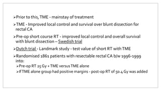 Prior to this,TME - mainstay of treatment
TME - Improved local control and survival over blunt dissection for
rectal CA
Pre-op short course RT - improved local control and overall survival
with blunt dissection – Swedish trial
Dutch trial - Landmark study - test value of short RT withTME
Randomised 1861 patients with resectable rectal CA b/w 1996-1999
into:
Pre-op RT 25 Gy +TME versusTME alone
IfTME alone group had positive margins - post-op RT of 50.4 Gy was added
 