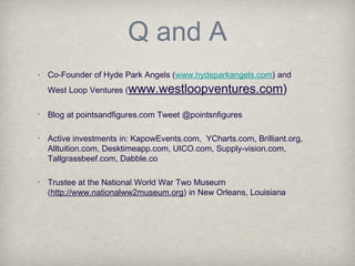 Q and A
• Co-Founder of Hyde Park Angels (www.hydeparkangels.com) and
West Loop Ventures (www.westloopventures.com)
•
Blog at pointsandfigures.com Tweet @pointsnfigures
•
Active investments in: KapowEvents.com, YCharts.com, Brilliant.org,
Alltuition.com, Desktimeapp.com, UICO.com, Supply-vision.com,
Tallgrassbeef.com, Dabble.co
•
Trustee at the National World War Two Museum
(http://www.nationalww2museum.org) in New Orleans, Louisiana
 