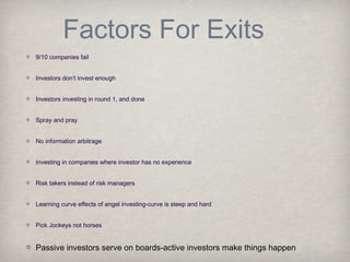 Factors For Exits
9/10 companies fail
Investors don’t invest enough
Investors investing in round 1, and done
Spray and pray
No information arbitrage
Investing in companies where investor has no experience
Risk takers instead of risk managers
Learning curve effects of angel investing-curve is steep and hard
Pick Jockeys not horses
Passive investors serve on boards-active investors make things happen
 