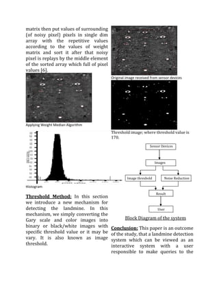 matrix then put values of surrounding
(of noisy pixel) pixels in single dim
array with the repetitive values
according to the values of weight
matrix and sort it after that noisy
pixel is replays by the middle element
of the sorted array which full of pixel
values [6].
                                          Original image received from sensor devices




Applying Weight Median Algorithm
                                          Threshold image; where threshold value is
                                          170.

                                                                 Sensor Devices



                                                                     Images



                                                   Image threshold        Noise Reduction

Histogram
                                                                     Result
Threshold Method: In this section
we introduce a new mechanism for
detecting the landmine. In this                                       User
mechanism, we simply converting the
Gary scale and color images into                  Block Diagram of the system
binary or black/white images with         Conclusion: This paper is an outcome
specific threshold value or it may be     of the study, that a landmine detection
vary. It is also known as image           system which can be viewed as an
threshold.                                interactive system with a user
                                          responsible to make queries to the
 