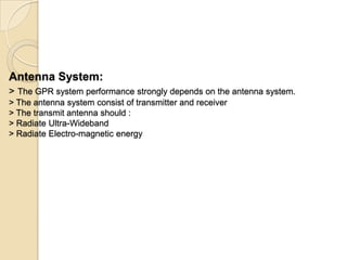 Antenna System:
> The GPR system performance strongly depends on the antenna system.
> The antenna system consist of transmitter and receiver
> The transmit antenna should :
> Radiate Ultra-Wideband
> Radiate Electro-magnetic energy
 