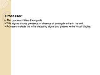Processor:
> The processor filters the signals
> This signals shows presence or absence of surrogate mine in the soil.
> Processor selects the mine detecting signal and passes to the visual display.
 