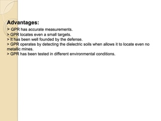 Advantages:
> GPR has accurate measurements.
> GPR locates even a small targets.
> It has been well founded by the defense.
> GPR operates by detecting the dielectric soils when allows it to locate even no
metallic mines.
> GPR has been tested in different environmental conditions.
 