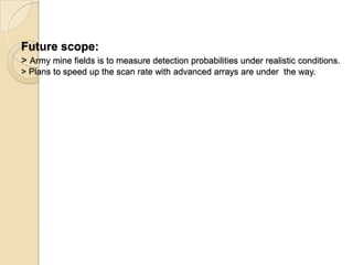 Future scope:
> Army mine fields is to measure detection probabilities under realistic conditions.
> Plans to speed up the scan rate with advanced arrays are under the way.
 