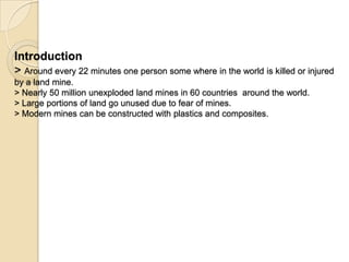 Introduction
> Around every 22 minutes one person some where in the world is killed or injured
by a land mine.
> Nearly 50 million unexploded land mines in 60 countries around the world.
> Large portions of land go unused due to fear of mines.
> Modern mines can be constructed with plastics and composites.
 