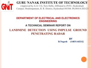 GURU NANAK INSTITUTE OF TECHNOLOGY
(Approved by A.I.C.T.E, New Delhi, Affiliated to JNTU, Hyderabad)
Campus: Ibrahimpatnam, R. R. District, Hyderabad-501506. Ph.08414-202123
DEPARTMENT OF ELECTRICAL AND ELECTRONICS
ENGINEERING
A TECHNICAL SEMINAR REPORT ON
LANDMINE DETECTION USING IMPULSE GROUND
PENETRATING RADAR
BY
D.Nagesh (14831A0211)
 