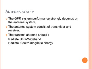 ANTENNA SYSTEM
 The GPR system performance strongly depends on
the antenna system.
 The antenna system consist of transmitter and
receiver.
 The transmit antenna should :
Radiate Ultra-Wideband
Radiate Electro-magnetic energy
 