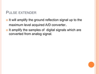 PULSE EXTENDER
 It will amplify the ground reflection signal up to the
maximum level acquired A/D converter.
 It amplify the samples of digital signals which are
converted from analog signal.
 