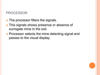 PROCESSOR
 The processor filters the signals.
 This signals shows presence or absence of
surrogate mine in the soil.
 Processor selects the mine detecting signal and
passes to the visual display.
 