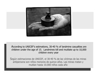 A ccording to UNICEF’s estimations, 30-40 % of landmine casualties are children under the age of 15.  Landmines kill and mutilate up to 10,000 children every year  S egún estimaciones de UNICEF, el 30-40 % de las víctimas de las minas antipersona son niños menores de quince años. Las minas matan y mutilan hasta 10.000 niños cada año 