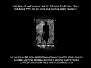 M ost types of landmines may remain detonable for decades. Mines laid during WWII are still killing and maiming people nowadays L a mayoría de las minas antipersona pueden permanecer activas durante décadas. Las minas colocadas durante la Segunda Guerra Mundial continúan actualmente matando y mutilando personas 