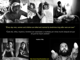 http://www.theperfectsoldier.com “ E very day men, women and children are killed and maimed by landmines long after wars are over” “ C ada día, niños, mujeres y hombres son asesinados o mutilados por minas mucho después de que las guerras hayan acabado” Heather Mills  