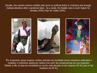 U sually, few women receive mobility aids (such as artificial limbs or crutches) and enough medical attention after a landmine blast.  As a result, the fatality rate is much higher for females (43%) than for males (29%)   P or lo general, pocas mujeres reciben artículos de movilidad (como miembros artificiales o muletas) ni suficiente asistencia médica tras sufrir las consecuencias de una explosión. Debido a ello, la tasa de mortalidad es mucho más elevada en las mujeres (43 %) que en los hombres (el 29 %)  