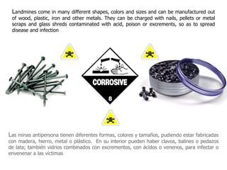 L andmines come in many different shapes, colors and sizes and can be manufactured out of wood, plastic, iron and other metals. They can be charged with nails, pellets or metal scraps and glass shreds contaminated with acid, poison or excrements, so as to spread disease and infection  L as minas antipersona tienen diferentes formas, colores y tamaños, pudiendo estar fabricadas con madera, hierro, metal o plástico.  En su interior pueden haber clavos, balines o pedazos de lata; también vidrios combinados con excrementos, con ácidos o venenos, para infectar o envenenar a las víctimas 