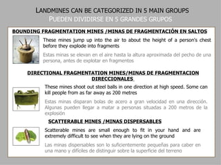 L ANDMINES CAN BE CATEGORIZED IN 5 MAIN GROUPS P UEDEN DIVIDIRSE EN 5 GRANDES GRUPOS BOUNDING FRAGMENTATION MINES /MINAS DE FRAGMENTACIÓN EN SALTOS These mines jump up into the air to about the height of a person's chest before they explode into fragments Estas minas se elevan en el aire hasta la altura aproximada del pecho de una persona, antes de explotar en fragmentos DIRECTIONAL FRAGMENTATION MINES/MINAS DE FRAGMENTACION DIRECCIONALES   These mines shoot out steel balls in one direction at high speed. Some can kill people from as far away as 200 metres Estas minas disparan bolas de acero a gran velocidad en una dirección. Algunas pueden llegar a matar a personas situadas a 200 metros de la explosión   SCATTERABLE MINES /MINAS DISPERSABLES Scatterable mines are small enough to fit in your hand and are extremely difficult to see when they are lying on the ground Las minas dispersables son   lo suficientemente pequeñas para caber en una mano y difíciles de distinguir sobre la superficie del terreno 