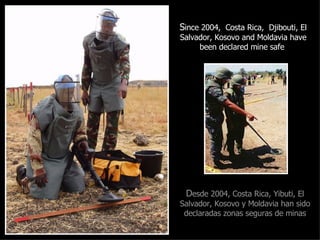 S ince 2004,  Costa Rica,  Djibouti, El Salvador, Kosovo and Moldavia have been declared mine safe   D esde 2004, Costa Rica, Yibuti, El Salvador, Kosovo y Moldavia han sido declaradas zonas seguras de minas 