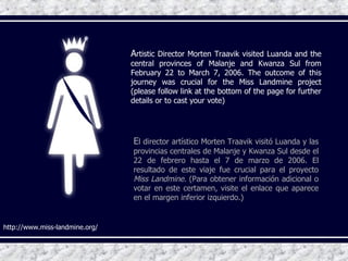 http://www.miss-landmine.org/ E l director artístico Morten Traavik visitó Luanda y las provincias centrales de Malanje y Kwanza Sul desde el 22 de febrero hasta el 7 de marzo de 2006. El resultado de este viaje fue crucial para el proyecto  Miss Landmine.  (Para obtener información adicional o votar en este certamen, visite el enlace que aparece en el margen inferior izquierdo.) A rtistic Director Morten Traavik visited Luanda and the central provinces of Malanje and Kwanza Sul   from February 22 to March 7, 2006. The outcome of this journey was crucial for the Miss Landmine project (please follow link at the bottom of the page for further details or to cast your vote) 