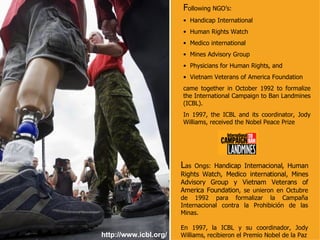 http://www.icbl.org/ F ollowing NGO’s: Handicap International Human Rights Watch Medico international Mines Advisory Group Physicians for Human Rights, and Vietnam Veterans of America Foundation  came together in October 1992 to formalize the International Campaign to Ban Landmines (ICBL).  In 1997, the ICBL and its coordinator, Jody Williams, received the Nobel Peace Prize  L as Ongs:  Handicap Internacional, Human Rights Watch, Medico international, Mines Advisory Group y Vietnam Veterans of America Foundation , se unieron en Octubre de 1992 para formalizar la Campaña Internacional contra la Prohibición de las Minas. En 1997, la ICBL y su coordinador, Jody Williams, recibieron el Premio Nobel de la Paz 