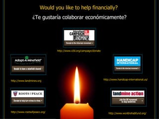http://www.landmines.org http://www.icbl.org/campaign/donate http://www.rootsofpeace.org/ Would you like to help financially?  ¿Te gustaría colaborar económicamente? http://www.worldrehabfund.org/ http://www.handicap-international.us/ 