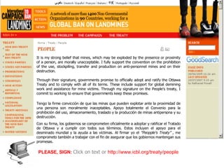 Tengo la firme convicción de que las minas que pueden explotar ante la proximidad de una persona son moralmente inaceptables. Apoyo totalmente el Convenio para la prohibición del uso, almacenamiento, traslado y la producción de minas antipersona y su destrucción. Con su firma, los gobiernos se comprometen oficialmente a adoptar y ratificar el Tratado de Ottawa y a cumplir con todos sus términos. Estos incluyen el apoyo para el desminado mundial y la ayuda a las víctimas. Al firmar yo el  "Peopple's Treaty” ,  me comprometo también a trabajar con el fin de asegurar que los gobiernos mantengan sus promesas . PLEASE, SIGN:   Click on text or   http://www.icbl.org/treaty/people It is my strong belief that mines, which may be exploded by the presence or proximity of a person, are morally unacceptable. I fully support the convention on the prohibition of the use, stockpiling, transfer and production on anti-personnel mines and on their destruction. Through their signature, governments promise to officially adopt and ratify the Ottawa Treaty and to comply with all of its terms. These include support for global demining work and assistance for mine victims. Through my signature on the People's treaty, I commit to working to ensure that governments keep these promises.   