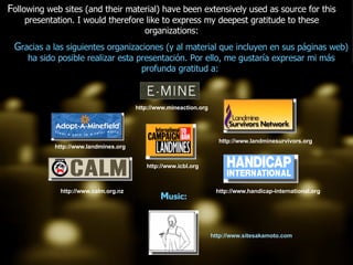 http://www.icbl.org http://www.landmines.org http://www.calm.org.nz http://www.sitesakamoto.com http://www.handicap-international.org http://www.landminesurvivors.org http://www.mineaction.org F ollowing web sites (and their material) have been extensively used as source for this presentation. I would therefore like to express my deepest gratitude to these organizations: G racias a las siguientes organizaciones (y al material que incluyen en sus páginas web) ha sido posible realizar esta presentación. Por ello, me gustaría expresar mi más profunda gratitud a:  M usic: 