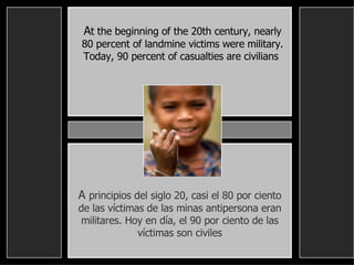 A t the beginning of the 20th century, nearly 80 percent of landmine victims were military. Today, 90 percent of casualties are civilians   A  principios del siglo 20, casi el 80 por ciento de las víctimas de las minas antipersona eran militares. Hoy en día, el 90 por ciento de las víctimas son civiles 