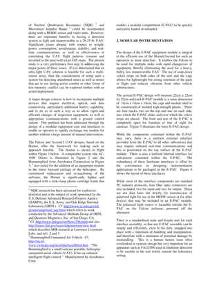 of Nuclear Quadropole Resonance (NQR) 3 and                 enables a modular compartment (E-PAC) to be quickly
Microwave Impulse Radar 4 could be incorporated             and easily loaded or unloaded.
along with a MODE sensor and video units. However,
there are important benefits to having a detection
system as light and maneuverable as a 20-25 lb. UAV.        2. MODULAR INSTRUMENTATION
Significant issues abound with respect to weight,
power consumption, aerodynamic stability, and real-
time communications, as well as effectiveness in            The design of the E-PAC equipment module is integral
correlating the UAV flight patterns (current and            to the efficient use of the Hornet/Ascend for such an
recorded in the past) with exact GIS maps. The present      operation as mine detection. It enables the Falcon to
study is a very preliminary first step in addressing the    be used for multiple tasks with rapid changeover of
major points of these issues. If it is determined that an   equipment, thereby eliminating the need for a heavy,
ultra-light UAV solution is feasible for such a multi-      bulky, less maneuverable UAV. The use of snap-down
sensor array, then the consideration of using such a        velcro strips on both sides of the unit and the cage
system for detecting abandoned mines as well as mines       allows for lightweight but strong retention of the pack
that are in use during active combat or other forms of      in flight and reduces vibration from other vehicle
low-intensity conflict can be explored further with an      substructures.
actual deployment.
                                                            The current E-PAC design will measure 22cm x 22cm
A major design concern is how to incorporate multiple       by 22cm and each E-PAC module is a same dimension
devices that require electrical, optical, and data          of 18cm x 18cm x 18cm, the cage and module shell to
connectivity, particularly additional battery capability,   be constructed of molded high-strength plastic. There
and to do so in such a way as to allow rapid and            are four tracks, two on the top and one on each side,
efficient changes of inspection equipment, as well as       into which the E-PAC slides and over which the velcro
appropriate communications with a ground control            strips are placed. The front and rear of the E-PAC is
station. This problem has been addressed through the        completely open for freedom of line of sight for
design of a modular equipment case and interfaces to        cameras. Figure 5 illustrates the basic E-PAC design.
enable an operator to rapidly exchange one module for
another without a large amount of manual intervention.      While the components contained within the E-PAC
                                                            may vary, there is a uniform external interface
The Falcon and Ascend-I UAV designs, based on the           provided from the E-PAC to all other subsystems that
Hornet, offer the framework for making such an              may require onboard real-time communications and
approach feasible. The Hornet is shown in flight            this is positioned on the top surface of the E-PAC
within Figure 1 below. A comparable system (the AC-         module. There is also a uniform internal interface for
100F Orion) is illustrated in Figure 2 and the              subsystems contained within the E-PAC.            The
Hummingbird from Aerobotics Corporation in Figure           redundancy of these hardware interfaces is offset by
3, 5 also suited for the addition of an equipment module    the convenience in designing instrumentation
in the lower forward carriage of the helicopter. By         applications to be packaged in the E-PAC. Figure 6
customized replacement and re-machining of the              shows the layout of these interfaces.
airframe, the Hornet is significantly lighter and
equipped with a slide-/snap plastic cartridge frame that    While most of the interface components are standard
                                                            PC industry protocols, four fiber optic connectors are
3
  NQR research has been advanced for explosives             also included, two for input and two for output. These
detection and is the subject of work sponsored by the       are not data lines but strictly for transmission of
U.S. Defense Advanced Research Projects Agency              polarized light for use in the MODE sensor or for other
(DARPA), the U.S. Army, and Oak Ridge National              devices that may be included in an E-PAC module.
Laboratory (ORNL). Cf. http://www.ic.ornl.gov/rd-           The polarized light source is locatable outside the E-
groups/amg/mine_nqr.html which refers to work               PAC on the Falcon airframe, powered off the
conducted by the Advanced Methods Group at ORNL             alternator.
and Quantum Magnetics, Inc. of San Diego, CA.
4
  Cf. http://www.llnl.gov/str/News796.html and also         There is a standardized male and female unit for each
http://lasers.llnl.gov/lasers/idp/mir/overview.html         interface assembly, so that any E-PAC assembly can be
which describes MIR research at Lawrence Livermore          simply and efficiently, even in the dark, snapped into
Labs, and refs. 2 and 3.                                    place with a minimum of handling and manipulation.
5
  Hummingbird Unmanned Air Vehicle. Cf.                     and therefore with a minimum of potential damage by
http://mcwl-                                                mishandling. This is a human factors issue often
www.cwlmain.org/mcwl/pa/facts/hbird.htm. “The               overlooked in systems design but very important for an
Hummingbird is a small suitcase portable, helicopter        apparatus such as FALCON used in landmine detection
unmanned aerial vehicle (UAV). It has an onboard            to be useable in the real world, outside the laboratory
intelligent flight control.” Manufactured by Aerobotics     setting.
Corp.
 