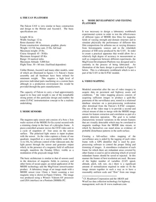 4. THE UAV PLATFORM
                                                             6.  MODE DEVELOPMENT AND TESTING
                                                             PLATFORM
The Falcon UAV is very similar in basic construction
and design to the Hornet and Ascend-I. The basic
specifications are:                                          It was necessary to design a laboratory workbench
                                                             experimental system in order to test the effectiveness
Length: 66 in.                                               of different types of MODE thin films for magnetic
Width: fuselage: 12 in.                                      fields of varying strength and domain structure and to
Rotor diameter: 68 in.                                       simulate physically the performance of different thin
Frame construction: aluminum, graphite, plastic              film compositions for airborne use at varying distances
Weight: 12.5 lb. base unit, 23 lbs. full load                from ferromagnetic sources and in the (shielded)
Maximum weight: 25 lbs.                                      presence of EM noise produced by the UAV. In order
Cruise Airspeed: 45 - 50 Kts                                 to create a practical apparatus that would allow for a
Maximum Airspeed: 65 Kts                                     relatively high degree of accuracy in measurement as
Range: 24 nautical miles                                     well as comparison between different experiments, the
Maximum Altitude: 5,000 feet                                 MagVision Development Platform was designed and is
Flight Time: 30 – 60 min. (fuel/load dependent)              currently in the process of being fabricated. An
                                                             illustration of the basic design is provided in Figure 9
Unlike Hornet, Ascend-I and many other models, some          below. This is a laboratory workbench which is not a
of which are illustrated in figures 1-3, Falcon’s frame      part of the UAV or the E-PAC module.
assembly and all hardware have been refined for
minimum weight. This requires a high level of
precision individual parts machining on a custom basis       6. VIDEO MAPPING
although in a production environment this would be
provided through the parts manufacturers.
                                                             Modeled somewhat after the use of video imagery to
The capacity of Falcon to carry a load approximately         acquire data on pavement and highway assets and
equal to its base unit weight is one of the remarkable       conditions, 6 the video mapping process consists of
strong points of this particular design and enables the      acquiring sufficient images to produce a quilt-like
entire E-PAC instrumentation concept to be a realistic       panorama of the surveillance area, stored in a relational
undertaking.                                                 database structure on a post-processing workstation
                                                             after download from the Falcon’s E-PAC computer.
                                                             The use of the video map is to provide a second and
5. MODE SENSORS                                              critical stream of data to merge with the MODE image
                                                             stream for feature extraction and correlation as part of a
                                                             pattern detection operation. The goal is to isolate
The magneto-optic sensor unit consists of a 9cm x 3cm        characteristic textural variations in the terrain features
wafer section of the MODE Fe-Ga crystal secured with         that are visually detectable which may be correlated to
a retaining clamp in the base of a plexiglas frame. A        magnetic readings from the MODE data stream, or
piezo-controlled actuator moves the CCD video unit in        which by themselves can stand alone as evidence of
a cycle of snapshots of four areas on the sensor             probable disturbance patterns in the earth surface.
surface. The polarized light source is input in-plane
with the sensor. As the video captures a frame of one        Creating a full-surface video mapping of the
quadrant, magnified at a user-controllable scale from        surveillance area is aided by the tagging of each video
1x to 10x, by software control of the videocam unit, the     frame with a GPS identifier that is used by post-
light passes through the sensor and generates output         processing software to control the proper fitting and
which, in the presence of a magnetic field of sufficient     trimming of images. A smoothness evaluation of each
strength, manifests the Faraday Effect, visible as a         frame for which there are redundant areas covered by
modulation of the grayscale image field.                     other frames is used to aid in selecting which of several
                                                             redundant frames should be saved or rejected. In this
The basic architecture is similar to that of sensors used    manner the frames of best resolution are used. Because
in the detection of magnetic fields in currency and          of the higher number of variables (UAV speed,
other forms of secure paper, an initial application of the   altitude, pitch, roll, raw, etc.) there is a significant
MODE technology and the MagVision sensor/scanner             amount of normalization required in order to fit the
product. A laboratory image of an image made with a          image stream together in such a way as to have a
MODE sensor (size 12mm x 3mm) scanning a test                reasonably uniform scale and “flow” from one image
magnetic strip is shown in Figure 8 below. The image
was produced using a Winnov Videum-AV processor              6
                                                              Cf. Roadware Corporation and the ARAN and
card (ISA interface) on a Pentium-200MHz PC.                 WiseCrax data collection technology for highway
                                                             management; web site @ www.roadware.com
 