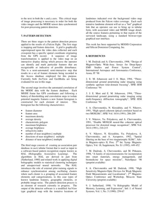 to the next in both the x and y axes. This critical stage    landmines indicated over the background video map
of image processing is necessary in order for both the       produced from the Falcon video coverage. Each such
video images and the MODE sensor data synchronized           tentative landmine element will act as a “hot” graphical
for post-processing pattern detection.                       link that an operator can use to bring up in tabular
                                                             form, with associated video and MODE image detail,
                                                             all the source features pertaining to that region of the
7. PATTERN DETECTION                                         surveyed landscape, using a standard browser-type
                                                             graphical user interface.
There are three stages to the pattern detection process
applied to the results of a Falcon flight. The first stage   This work has been supported by MODIS Corporation
is mapping and feature detection. A grid is graphically      and Silicon Dominion Computing, Inc.
superimposed upon the video data collected and each
crosspoint has a specific spatial coordinate originating
from the GPS record.            A sequence of image          8. REFERENCES
transformations is applied to the video map on an
interactive display during which process the operator        1. M. Dudziak and A. Chervonenkis, 1998, “Design of
can identify and mark particular features that are           Magneto-Optic Wide-Area Arrays for Deep-Space
recognizable or indicative of possible disturbance.          EMF Studies and Power System Control”,
This is a semi-automated, semi-interactive step that         International Aerospace and Astronautics Conference,
results in a set of feature elements being recorded in       Aosta, IT ‘98
the Access database employed for this purpose.
Currently both ArcView and GeoMedia are being                2. E. M. Johansson and J. E. Mast, 1994, “Three-
evaluated for use in this stage.                             dimensional ground penetrating radar imaging using
                                                             synthetic aperture time-domain focusing”, SPIE JEM
The second stage involves the automated correlation of       Conference ’94
the MODE data with the feature database. Each
MODE frame has GPS coordinates and following a               3. J. E. Mast and E. M. Johansson, 1994, “Three-
battery of thresholding and convolution steps to isolate     dimensional ground penetrating radar imaging using
potential magnetic features a new feature histogram is       multi-frequency diffraction tomography”, SPIE JEM
constructed for each element of interest.          This      Conference ’94
histogram has the following characteristics:
                                                             4. A. Chervonenkis, N. Kiryukhin, and V. Nikerov,
    feature diameter                                         1991, “High-speed coherent optical correlator based on
    feature area                                             two MOSLMs”, SPIE Vol. 1614 (1991), 206-209
    maximum density
    average density                                          5. V. Nikerov, Yu. Polyakova, and A. Chervonenkis,
    characteristic polygon                                   1991, “Double MOSLM neural-like coherent optical
    maximum brightness                                       processor for distorted image recognition”, SPIE Vol.
    average brightness                                       1614 (1991), 210-215
    refractivity index
    number of near neighbors} multiple                       6. V. Nikerov, N. Kiryukhin, Yu. Polyakova, A.
    directions of near neighbors} multiple                   Chervonenkis, and A. Ayrapetov, 1992, “Spatial
    distance of near neighbors} multiple                     filtering on the base of two magnetooptic SLMs”, Adv.
                                                             in Magneto-optics II, Proc. 2nd Int. Symp. Magneto-
The third stage consists of creating an association pair     Optics, Vol. 18, Supplement, No. S1 (1992), 449-452
database in ascii tabular format that is used as input to
a software-based pattern recognition engine known as         7. M. Dudziak, A. Chervonenkis, and M. Pitkanen,
HAL (Holographic Associative Learning).              The     1998, “A family of microinstruments for incorporation
algorithms in HAL are derived in part from                   into smart materials, energy management, and
[Sutherland, 1990] and related work in applying digital      biomedicine for space missions”, NanoSpace ’98
holographic models to statistical clustering techniques      (preprint available)
and unsupervised neural networks.            The HAL
introduces the role of external pilot training signals to    8. A. Chervonenkis and M. Dudziak, 1998, “High
enhance synchronization among oscillating clusters           Sensitivity Magneto-Optic Devices for Weak Magnetic
where each cluster is a grouping of associated feature       Field Measurements and Localization”, 2nd Magneto-
elements and categorizations, in this case types of          Optics Conference and Workshop, Moscow State
known landmine features, geographic elements, or             University (preprint available)
probable image noise. The pattern detection process is
an element of research currently in progress. The            9. J. Sutherland, 1990, “A Holographic Model of
output of the detector software is a modified ArcView        Memory, Learning, and Expression”, Intl. J. of Neural
type graphical map with the tentative locations of           Systems, Vol. 1, No. 3 (1990), 259-67
 