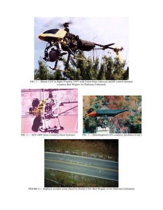 FIG. 1 --- Hornet UAV in flight (Virginia, 1997) with Canon 8mm videocam and RF control mounted
                                 (courtesy Bert Wagner Air Platforms Unlimited)




FIG. 2 --- ACF-100F Orion (courtesy Orion Systems)      FIG. 3 --- Hummingbird UAV (courtesy Aerobotics Corp.)




      FIGURE 4 --- Highway accident scene filmed by Hornet UAV (Bert Wagner of Air Platforms Unlimited)
 