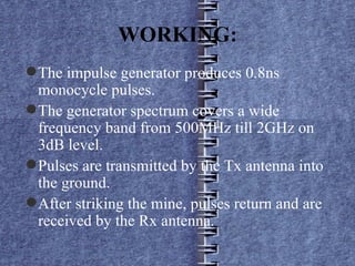 WORKING: The impulse generator produces 0.8ns monocycle pulses. The generator spectrum covers a wide frequency band from 500MHz till 2GHz on 3dB level. Pulses are transmitted by the Tx antenna into the ground. After striking the mine, pulses return and are received by the Rx antenna. 
