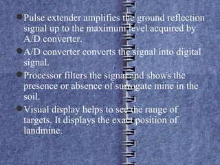 Pulse extender amplifies the ground reflection signal up to the maximum level acquired by A/D converter. A/D converter converts the signal into digital signal. Processor filters the signal and shows the presence or absence of surrogate mine in the soil. Visual display helps to see the range of targets. It displays the exact position of landmine. 