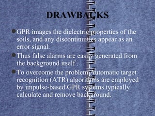 GPR images the dielectric properties of the soils, and any discontinuities appear as an error signal. Thus false alarms are easily generated from the background itself . To overcome the problem Automatic target recognition (ATR) algorithms are employed by impulse-based GPR systems typically calculate and remove background. DRAWBACKS 