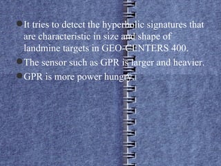 It tries to detect the hyperbolic signatures that are characteristic in size and shape of landmine targets in GEO-CENTERS 400. The sensor such as GPR is larger and heavier. GPR is more power hungry. 
