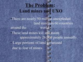 The Problem :  Land mines and UXO There are nearly 50 million unexploded  land mines in 60 countries around the  world. These land mines kill and maim  approximately 26,000 people annually. Large portions of land go unused due to fear of mines. 