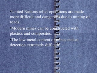 United Nations relief operations are made  more difficult and dangerous due to mining of roads. Modern mines can be constructed with plastics and composites. The low metal content of mines makes detection extremely difficult.  