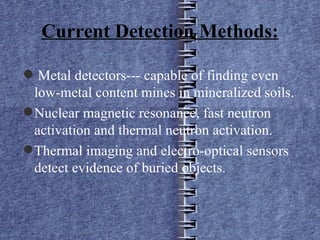 Current Detection Methods: Metal detectors--- capable of finding even low-metal content mines in mineralized soils. Nuclear magnetic resonance, fast neutron activation and thermal neutron activation. Thermal imaging and electro-optical sensors detect evidence of buried objects. 