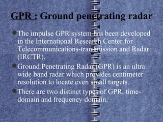 GPR :  Ground penetrating radar The impulse GPR system has been developed in the International Research Center for Telecommunications-transmission and Radar (IRCTR). Ground Penetrating Radar (GPR) is an ultra wide band radar which provides centimeter resolution to locate even small targets. There are two distinct types of GPR, time-domain and frequency domain. 